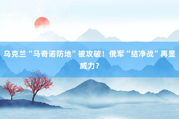 乌克兰“马奇诺防地”被攻破！俄军“结净战”再显威力？