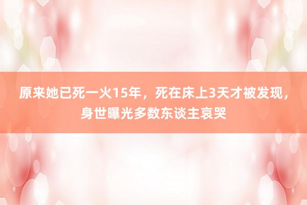 原来她已死一火15年，死在床上3天才被发现，身世曝光多数东谈主哀哭