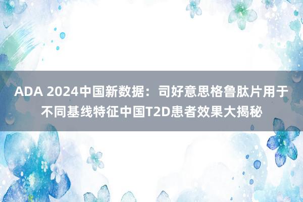 ADA 2024中国新数据：司好意思格鲁肽片用于不同基线特征中国T2D患者效果大揭秘