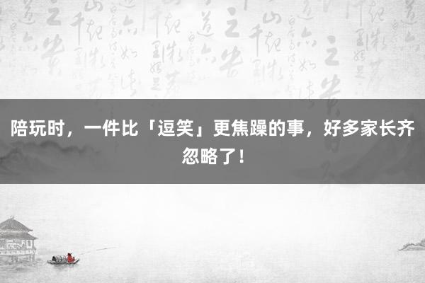 陪玩时，一件比「逗笑」更焦躁的事，好多家长齐忽略了！