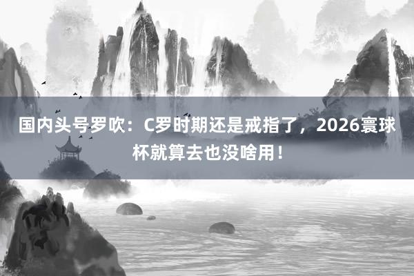 国内头号罗吹：C罗时期还是戒指了，2026寰球杯就算去也没啥用！