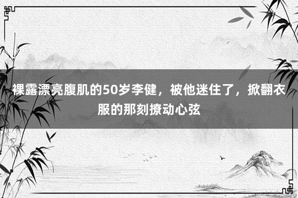 裸露漂亮腹肌的50岁李健，被他迷住了，掀翻衣服的那刻撩动心弦