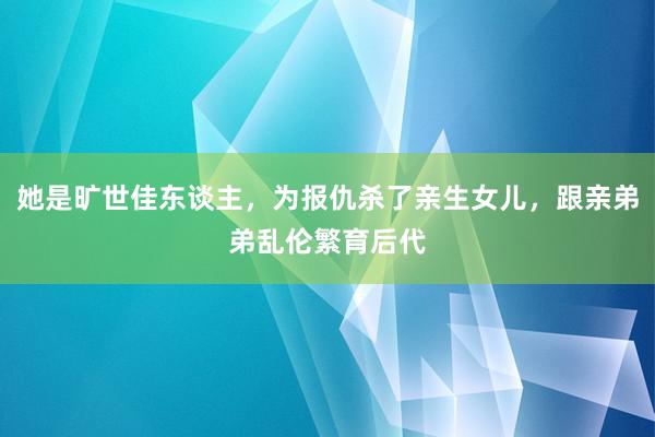 她是旷世佳东谈主，为报仇杀了亲生女儿，跟亲弟弟乱伦繁育后代