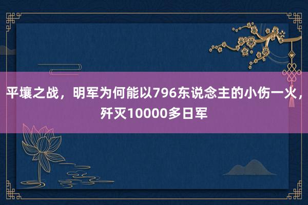 平壤之战，明军为何能以796东说念主的小伤一火，歼灭10000多日军