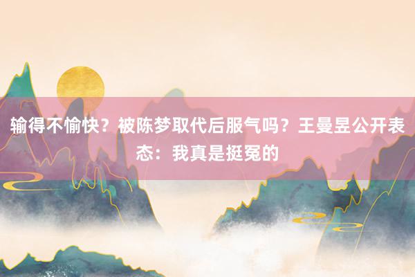 输得不愉快？被陈梦取代后服气吗？王曼昱公开表态：我真是挺冤的