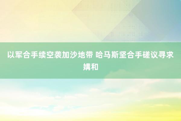 以军合手续空袭加沙地带 哈马斯坚合手磋议寻求媾和