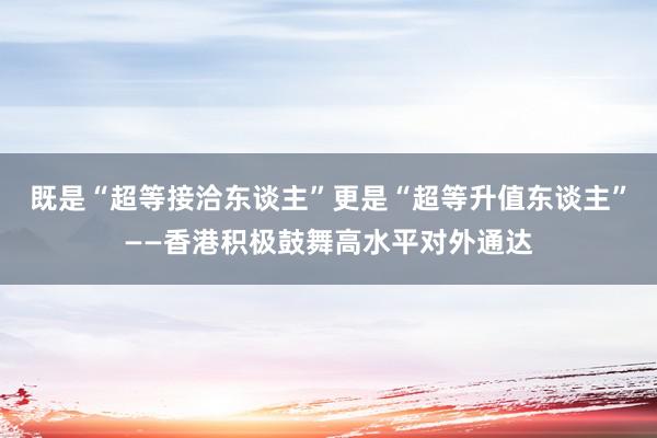 既是“超等接洽东谈主”更是“超等升值东谈主”——香港积极鼓舞高水平对外通达