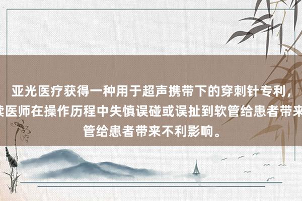 亚光医疗获得一种用于超声携带下的穿刺针专利，裁汰了后续医师在操作历程中失慎误碰或误扯到软管给患者带来不利影响。