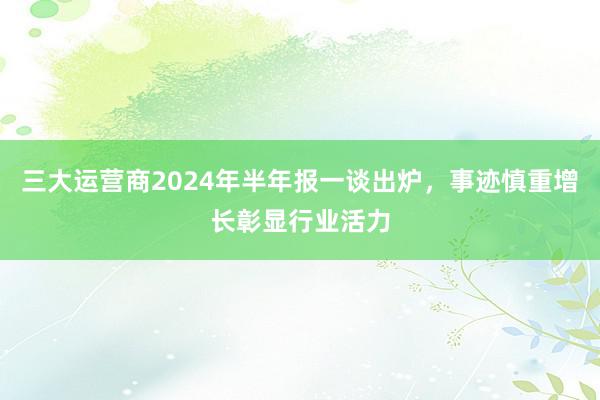 三大运营商2024年半年报一谈出炉，事迹慎重增长彰显行业活力