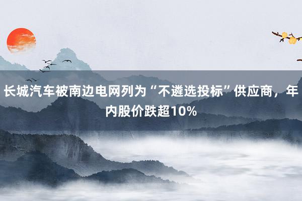 长城汽车被南边电网列为“不遴选投标”供应商，年内股价跌超10%