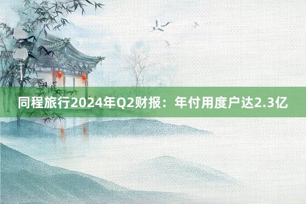 同程旅行2024年Q2财报：年付用度户达2.3亿