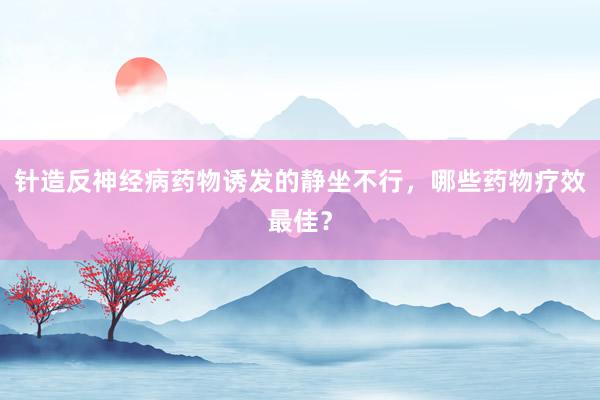 针造反神经病药物诱发的静坐不行，哪些药物疗效最佳？