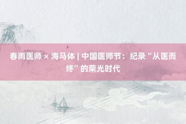 春雨医师 × 海马体 | 中国医师节：纪录“从医而终”的荣光时代