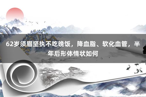 62岁须眉坚执不吃晚饭，降血脂、软化血管，半年后形体情状如何