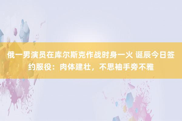 俄一男演员在库尔斯克作战时身一火 诞辰今日签约服役：肉体建壮，不思袖手旁不雅