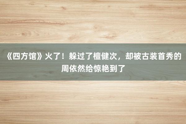 《四方馆》火了！躲过了檀健次，却被古装首秀的周依然给惊艳到了