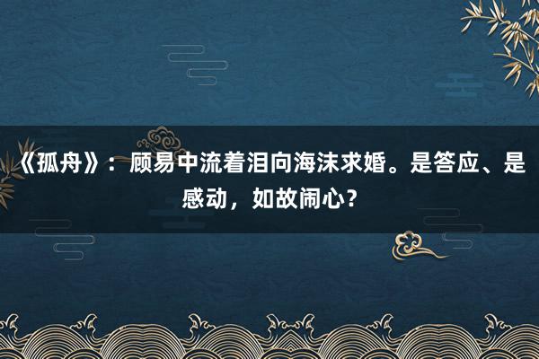 《孤舟》：顾易中流着泪向海沫求婚。是答应、是感动，如故闹心？