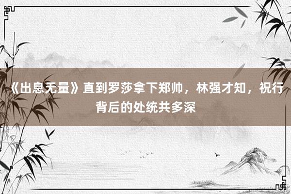 《出息无量》直到罗莎拿下郑帅，林强才知，祝行背后的处统共多深