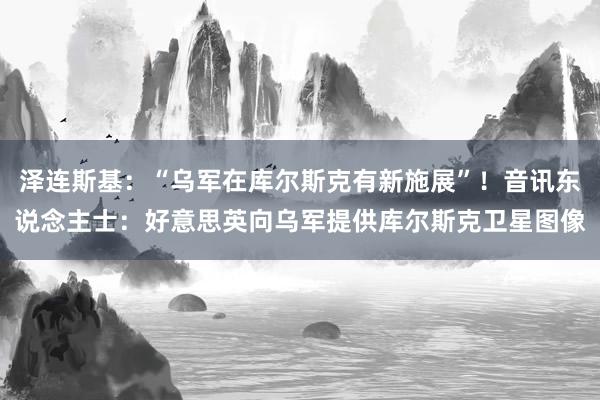 泽连斯基：“乌军在库尔斯克有新施展”！音讯东说念主士：好意思英向乌军提供库尔斯克卫星图像