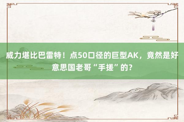 威力堪比巴雷特！点50口径的巨型AK，竟然是好意思国老哥“手搓”的？