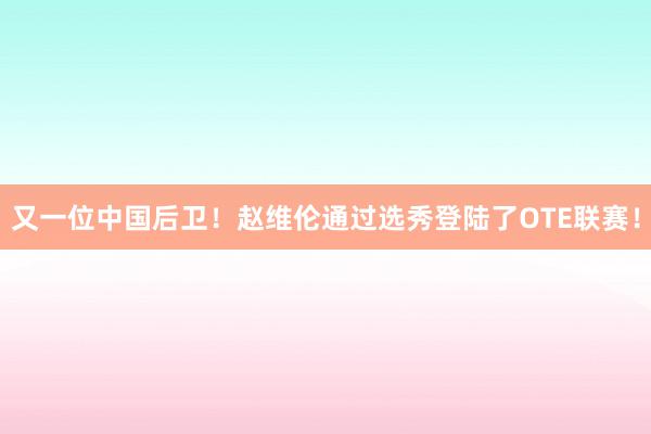 又一位中国后卫！赵维伦通过选秀登陆了OTE联赛！