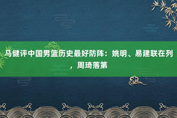 马健评中国男篮历史最好防阵：姚明、易建联在列，周琦落第