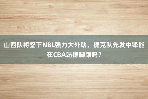 山西队将签下NBL强力大外助，捷克队先发中锋能在CBA站稳脚跟吗？