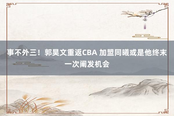 事不外三！郭昊文重返CBA 加盟同曦或是他终末一次阐发机会