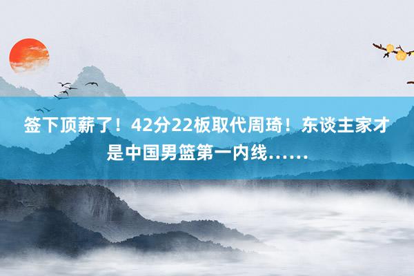 签下顶薪了！42分22板取代周琦！东谈主家才是中国男篮第一内线……