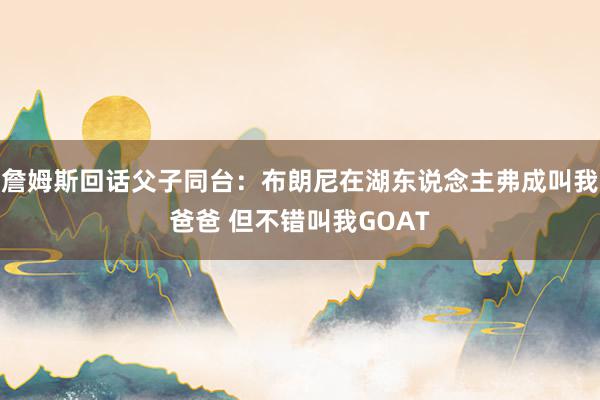 詹姆斯回话父子同台：布朗尼在湖东说念主弗成叫我爸爸 但不错叫我GOAT