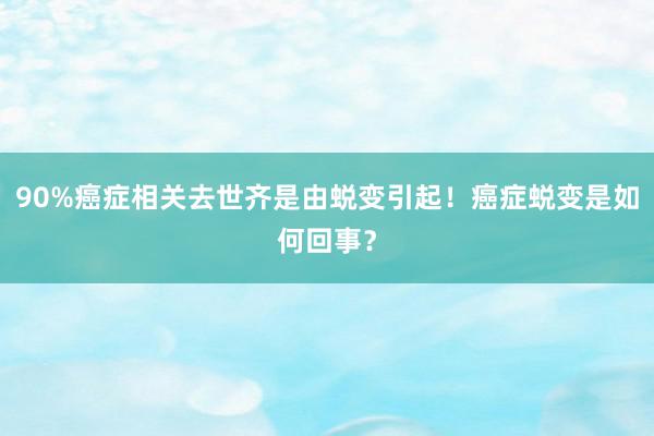 90%癌症相关去世齐是由蜕变引起！癌症蜕变是如何回事？