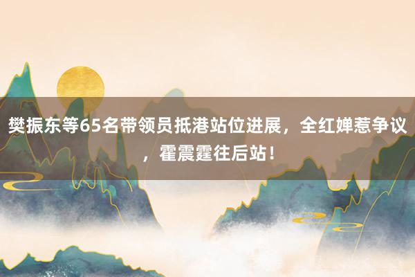 樊振东等65名带领员抵港站位进展，全红婵惹争议，霍震霆往后站！