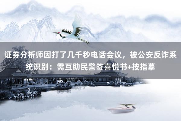 证券分析师因打了几千秒电话会议，被公安反诈系统识别：需互助民警签喜悦书+按指摹