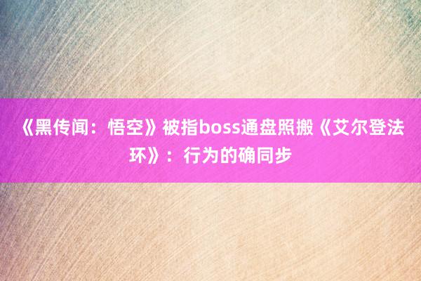 《黑传闻：悟空》被指boss通盘照搬《艾尔登法环》：行为的确同步