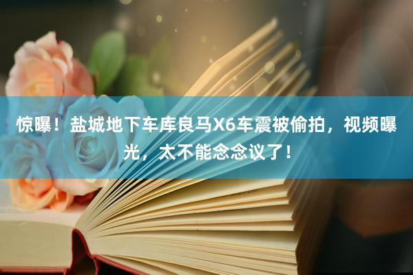 惊曝！盐城地下车库良马X6车震被偷拍，视频曝光，太不能念念议了！