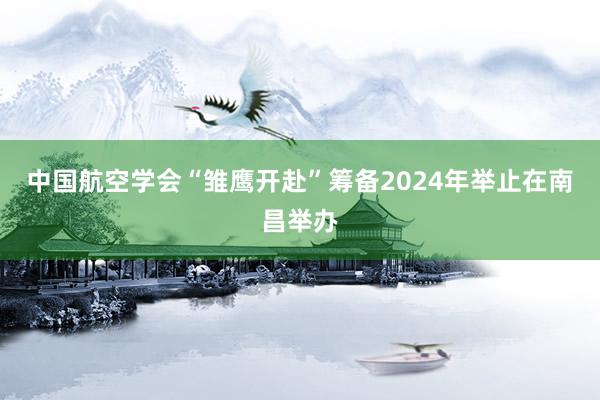 中国航空学会“雏鹰开赴”筹备2024年举止在南昌举办