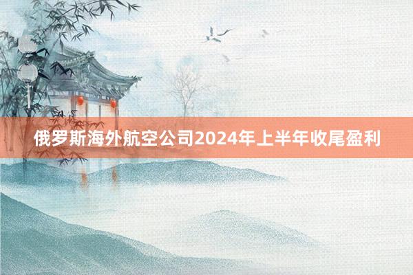 俄罗斯海外航空公司2024年上半年收尾盈利