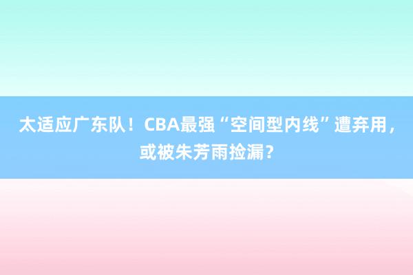 太适应广东队！CBA最强“空间型内线”遭弃用，或被朱芳雨捡漏？