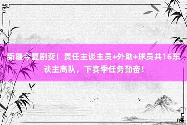 新疆今夏剧变！责任主谈主员+外助+球员共16东谈主离队，下赛季任务勤奋！