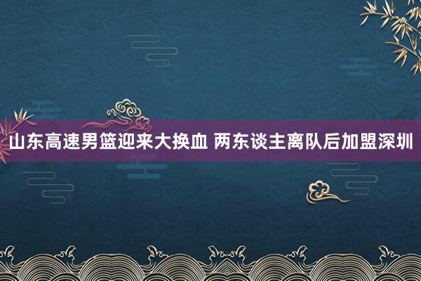 山东高速男篮迎来大换血 两东谈主离队后加盟深圳