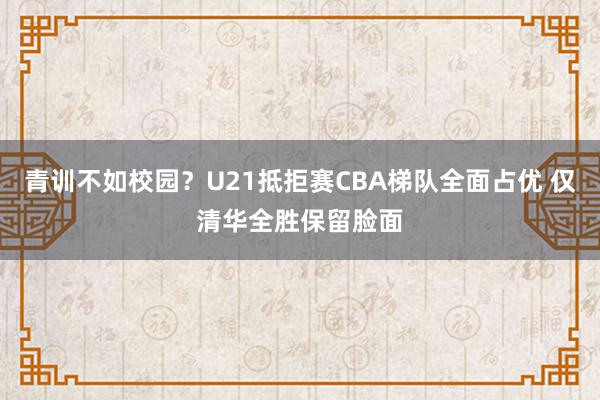 青训不如校园？U21抵拒赛CBA梯队全面占优 仅清华全胜保留脸面