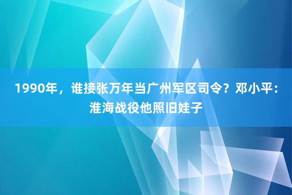 1990年，谁接张万年当广州军区司令？邓小平：淮海战役他照旧娃子