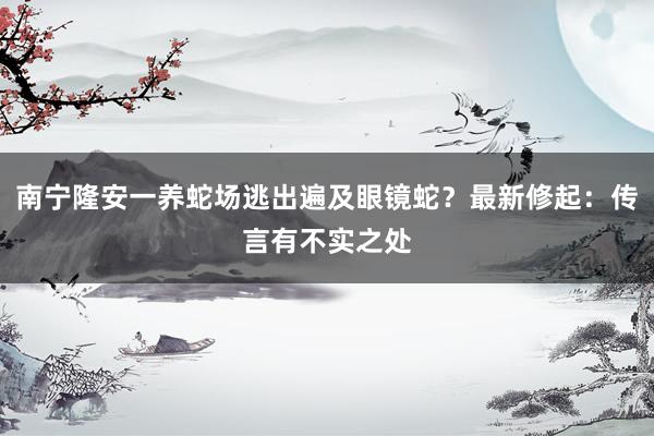 南宁隆安一养蛇场逃出遍及眼镜蛇？最新修起：传言有不实之处