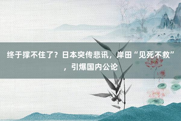 终于撑不住了？日本突传悲讯，岸田“见死不救”，引爆国内公论