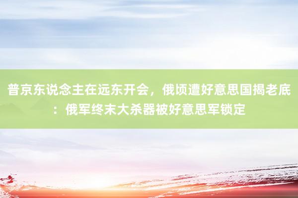 普京东说念主在远东开会，俄顷遭好意思国揭老底：俄军终末大杀器被好意思军锁定