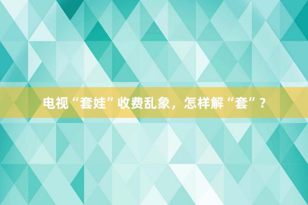 电视“套娃”收费乱象，怎样解“套”？