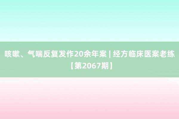 咳嗽、气喘反复发作20余年案 | 经方临床医案老练【第2067期】