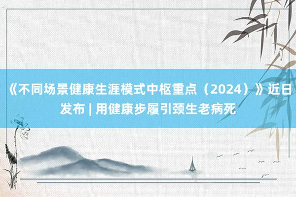 《不同场景健康生涯模式中枢重点（2024）》近日发布 | 用健康步履引颈生老病死