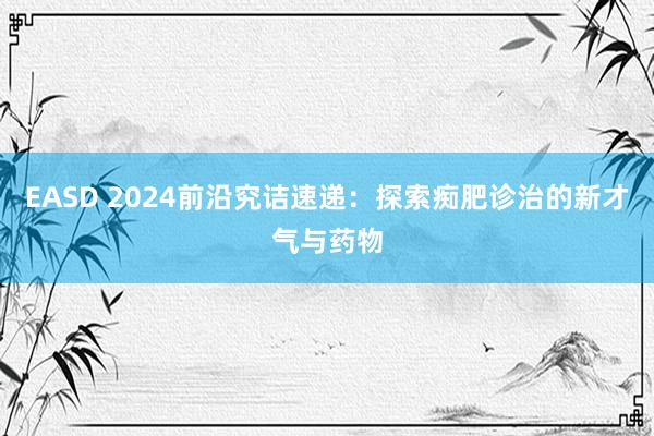 EASD 2024前沿究诘速递：探索痴肥诊治的新才气与药物