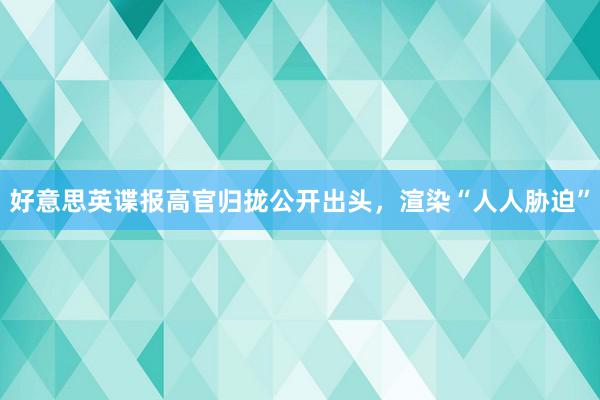 好意思英谍报高官归拢公开出头，渲染“人人胁迫”